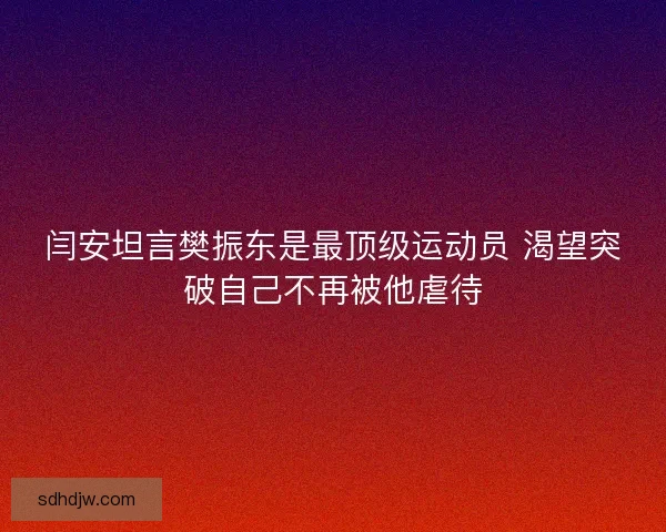 闫安坦言樊振东是最顶级运动员 渴望突破自己不再被他虐待