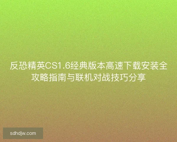 反恐精英CS1.6经典版本高速下载安装全攻略指南与联机对战技巧分享